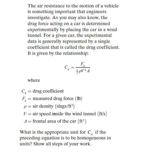 The air resistance to the motion of a vehicle
is something important that engineers
investigate. As you may also know, the
drag force acting on a car is determined
experimentally by placing the car in a wind
tunnel. For a given car, the experimental
data is generally represented by a single
coefficient that is called the drag coefficient.
It is given by the relationship:
C, =
d
where
C, = drag coefficient
F, = measured drag force (Ib)
p = air density (slugs/ft')
V = air speed inside the wind tunnel (ft/s)
A = frontal area of the car (ft²)
What is the appropriate unit for C, if the
preceding equation is to be homogeneous in
units? Show all steps of your work.
