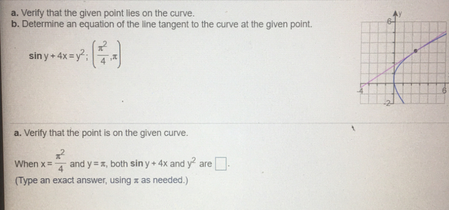 a. Verify that the given point lies on the curve.
b. Determine an equation of the line tangent to the curve at the given point.
sin y+ 4x=y;
a. Verify that the point is on the given curve.
When x =
4
and y = r, both sin y+4x and y are
(Type an exact answer, using a as needed.)
