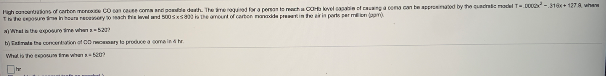 High concentrations of carbon monoxide CO can cause coma and possible death. The time required for a person to reach a COHD level capable of causing a coma can be approximated by the quadratic model T= .0002x² - .316x + 127.9, where
Tis the exposure time in hours necessary to reach this level and 500 sxs 800 is the amount of carbon monoxide present in the air in parts per million (ppm).
a) What is the exposure time when x = 520?
b) Estimate the concentration of CO necessary to produce a coma in 4 hr.
What is the exposure time when x= 520?
hr
