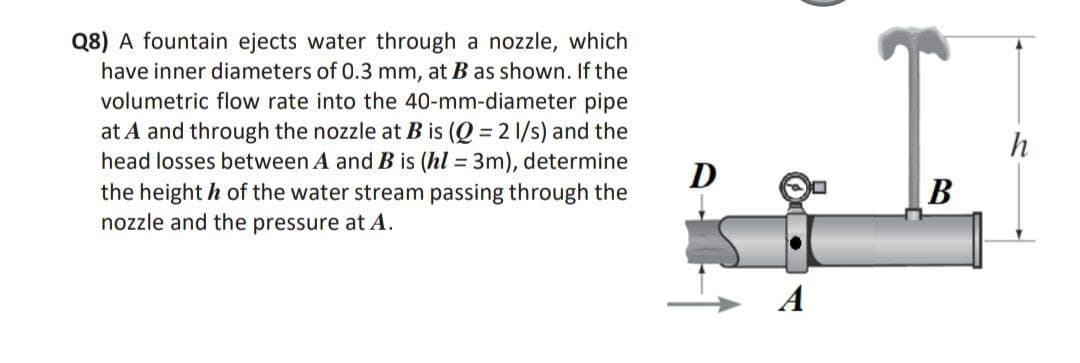 Q8) A fountain ejects water through a nozzle, which
have inner diameters of 0.3 mm, at B as shown. If the
volumetric flow rate into the 40-mm-diameter pipe
at A and through the nozzle at B is (Q = 2 1/s) and the
head losses between A and B is (hl= 3m), determine
the height h of the water stream passing through the
nozzle and the pressure at A.
D
B