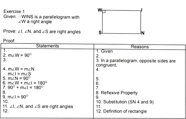 Exercise 1
Given: oWINS is a parallelogram with
ZW a right angle
Prove: 21, ZN, and zS are right angles
Proof:
Statements
Reasons
1.
2. mzW = 90°
3.
1. Given
2.
3. In a parallelogram, opposite sides are
congruent.
4.
4. mzW = mzN
mzl = mzS
5. mZN = 90°
6. mzW + mzl = 180°
7. 90° + mzl = 180°
8.
9. mzl = 90°
10.
11. 21, ZN, and S are right angles
12.
5.
6.
7.
8. Reflexive Property
9.
10. Substitution (SN 4 and 9)
11.
12. Definition of rectangle
