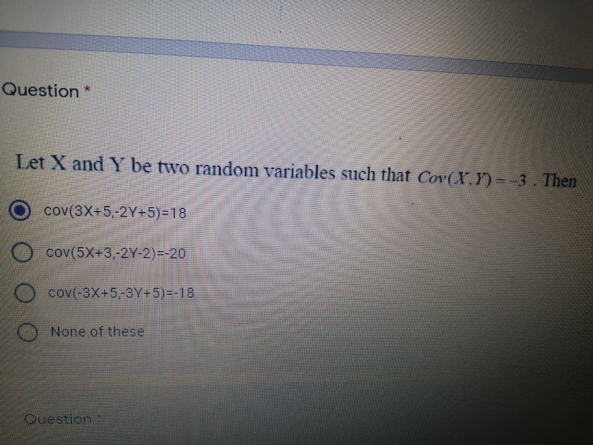 Question
Let X and Y be two random variables such that Cov(X.Y)=-3. Then
cov(3X+5,-2Y+5)=18
Cov(5X+3,-2Y2)--20
cov(-3X+5-3Y=5)--18.
None of these
Ouestion
