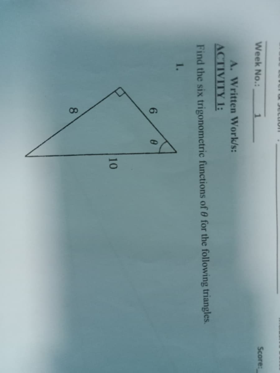 Week No.:
1
A. Written Work/s:
ACTIVITY 1:
Find the six trigonometric functions of 0 for the following triangles.
1.
6
8
8
10
Score: