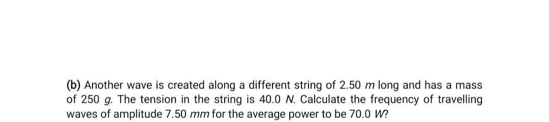 (b) Another wave is created along a different string of 2.50 m long and has a mass
of 250 g. The tension in the string is 40.0 N. Calculate the frequency of travelling
waves of amplitude 7.50 mm for the average power to be 70.0 W?
