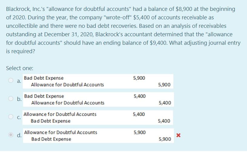 Blackrock, Inc.'s "allowance for doubtful accounts" had a balance of $8,900 at the beginning
of 2020. During the year, the company "wrote-off" $5,400 of accounts receivable as
uncollectible and there were no bad debt recoveries. Based on an analysis of receivables
outstanding at December 31, 2020, Blackrock's accountant determined that the "allowance
for doubtful accounts" should have an ending balance of $9,400. What adjusting journal entry
is required?
Select one:
Bad Debt Expense
а.
5,900
Allowance for Doubtful Accounts
5,900
Bad Debt Expense
b.
5,400
Allowance for Doubtful Accounts
5,400
Allowance for Doubtful Accounts
C.
5,400
Bad Debt Expense
5,400
Allowance for Doubtful Accounts
d.
5,900
Bad Debt Expense
5,900
