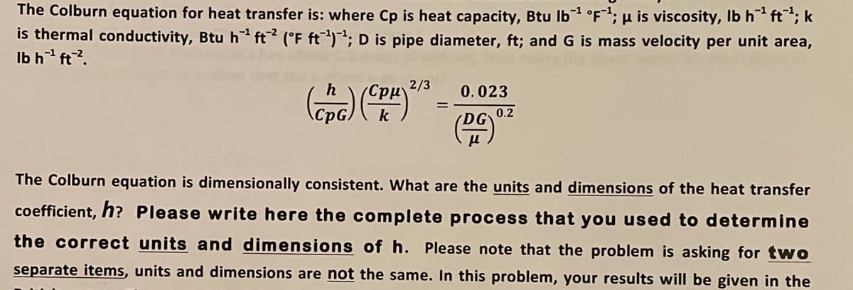 The Colburn equation for heat transfer is: where Cp is heat capacity, Btu Ib °F; µ is viscosity, Ib h* ft; k
is thermal conductivity, Btu h ft? (°F ft); D is pipe diameter, ft; andG is mass velocity per unit area,
Ib h ft?.
h
2/3
0.023
k
DG 0.2
The Colburn equation is dimensionally consistent. What are the units and dimensions of the heat transfer
coefficient, h? Please write here the complete process that you used to determine
the correct units and dimensions of h. Please note that the problem is asking for two
separate items, units and dimensions are not the same. In this problem, your results will be given in the
