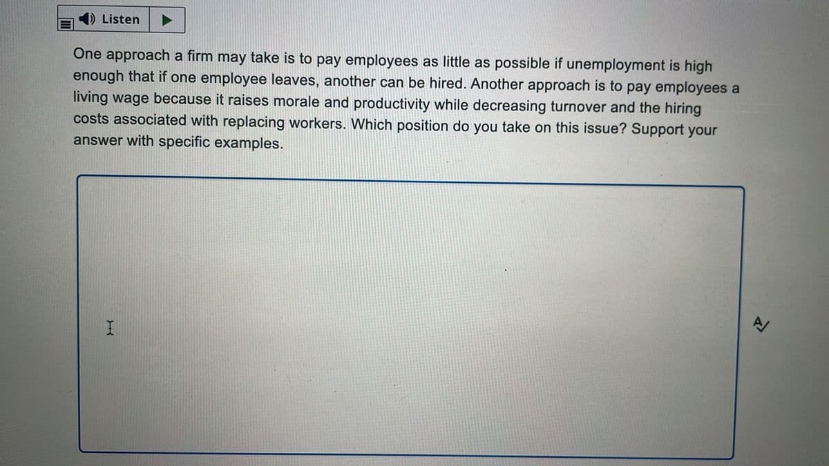 1) Listen
One approach a firm may take is to pay employees as little as possible if unemployment is high
enough that if one employee leaves, another can be hired. Another approach is to pay employees a
living wage because it raises morale and productivity while decreasing turnover and the hiring
costs associated with replacing workers. Which position do you take on this issue? Support your
answer with specific examples.
