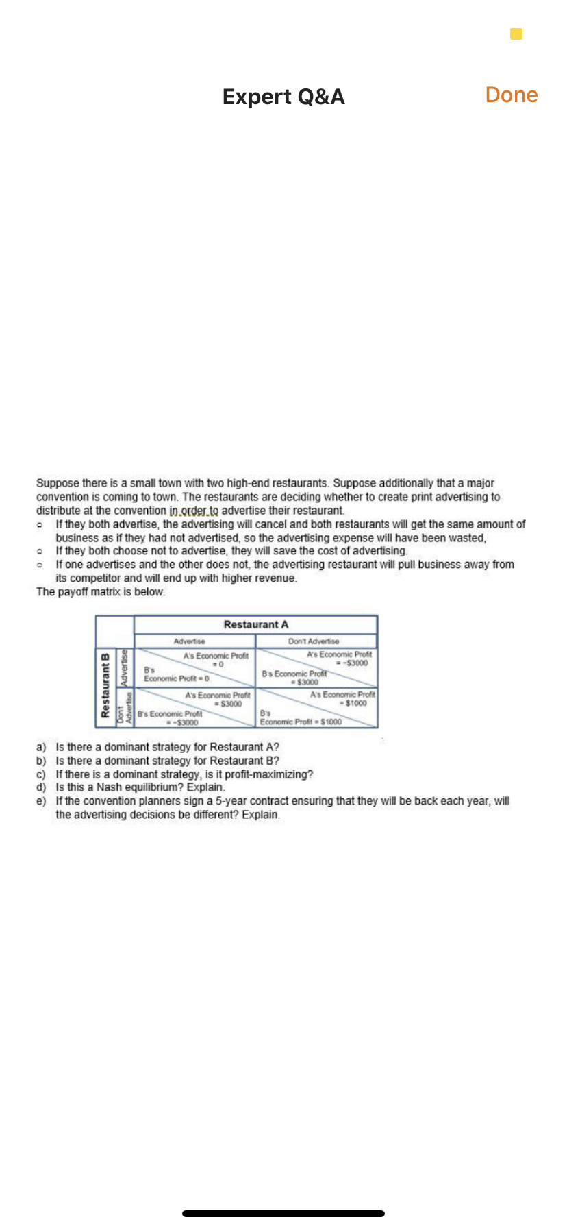 Expert Q&A
Done
Suppose there is a small town with two high-end restaurants. Suppose additionally that a major
convention is coming to town. The restaurants are deciding whether to create print advertising to
distribute at the convention in.order.to advertise their restaurant.
If they both advertise, the advertising will cancel and both restaurants will get the same amount of
business as if they had not advertised, so the advertising expense will have been wasted,
If they both choose not to advertise, they will save the cost of advertising.
• If one advertises and the other does not, the advertising restaurant will pull business away from
its competitor and will end up with higher revenue.
The payoff matrix is below.
Restaurant A
Advertise
Dont Advertise
A's Economic Profit
=-$3000
A's Economic Profit
B's
Economic Profit = 0
B's Economic Profit
-$3000
A's Economic Profit
= $3000
A's Economic Profit
= $1000
B's Economic Profit
-$3000
B's
Economic Proft - $1000
a) Is there a dominant strategy for Restaurant A?
b) Is there a dominant strategy for Restaurant B?
c) If there is a dominant strategy, is it profit-maximizing?
d) Is this a Nash equilibrium? Explain.
e) If the convention planners sign a 5-year contract ensuring that they will be back each year, will
the advertising decisions be different? Explain.
Restaurant B
