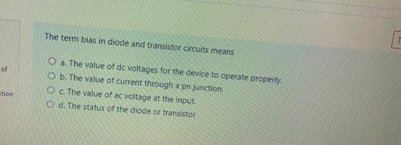 The term bias in diode and transistor circuits means
O a. The value of dc voltages for the device to operate properly.
O b. The value of current through a pn junction.
of
O c. The value of ac voltage at the input.
stion
O d. The status of the diode or transistor

