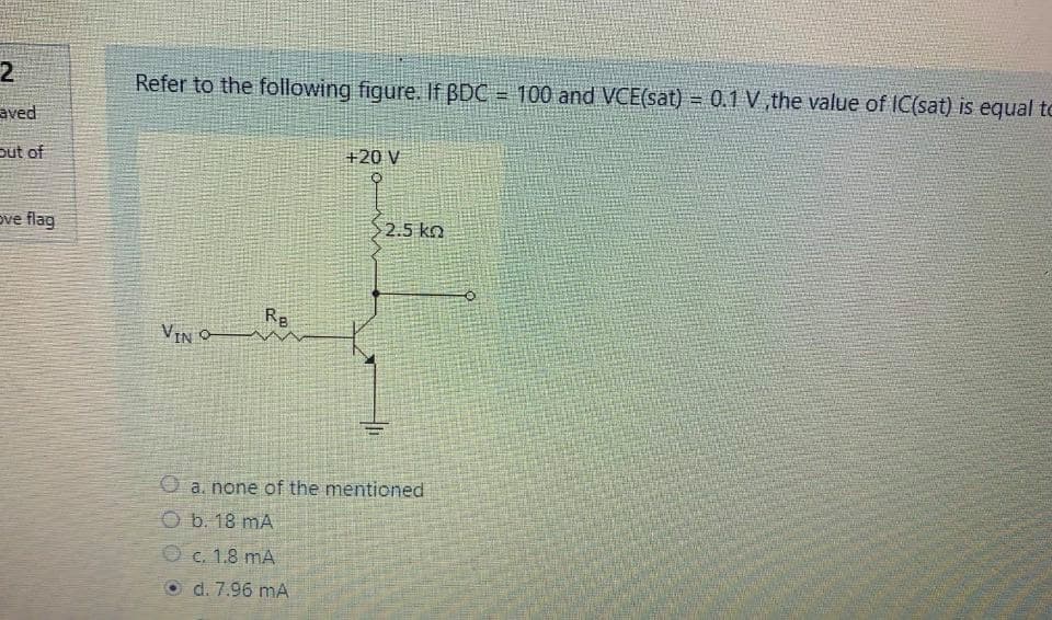 2
Refer to the following figure. If BDC = 100 and VCE(sat) = 0.1 V the value of IC(sat) is equal to
!!
aved
put of
+20 V
ove flag
2.5 kn
Rg
VIN O
O a. none of the mentioned
O b. 18 mA
O c. 1.8 mA
d. 7.96 mA
