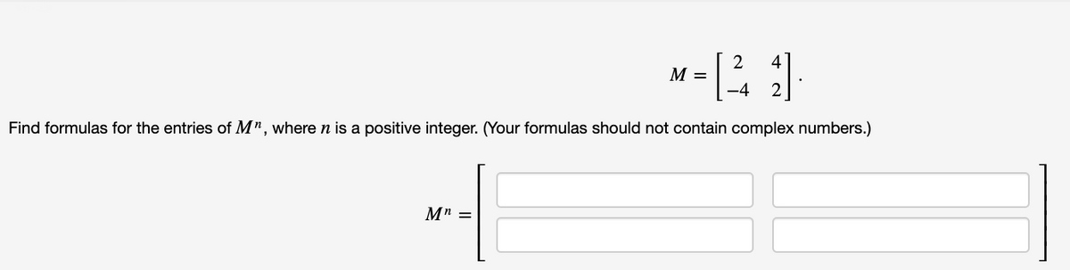 4
M =
-4
Find formulas for the entries of M", where n is a positive integer. (Your formulas should not contain complex numbers.)
M" =
