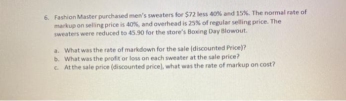 6. Fashion Master purchased men's sweaters for $72 less 40% and 15%. The normal rate of
markup on selling price is 40%, and overhead is 25% of regular selling price. The
sweaters were reduced to 45.90 for the store's Boxing Day Blowout.
a. What was the rate of markdown for the sale (discounted Price)?
b. What was the profit or loss on each sweater at the sale price?
C. At the sale price (discounted price), what was the rate of markup on cost?
