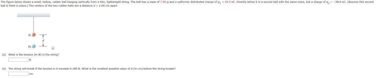 The figure below shows a small, hollow, rubber ball hanging vertically from a thin, lightweight string. The ball has a mass of 7.00 g and a uniformly distributed charge of q,
ball is fixed in place.) The centers of the two rubber balls are a distance d = 2.00 cm apart.
= 29.9 nC. Directly below it is a second ball with the same mass, but a charge of q, = -58.0 nC. (Assume this second
92
(a) What is the tension (in N) in the string?
N
(b) The string will break if the tension in it exceeds 0.180 N. What is the smallest possible value of d (in cm) before the string breaks?
cm
