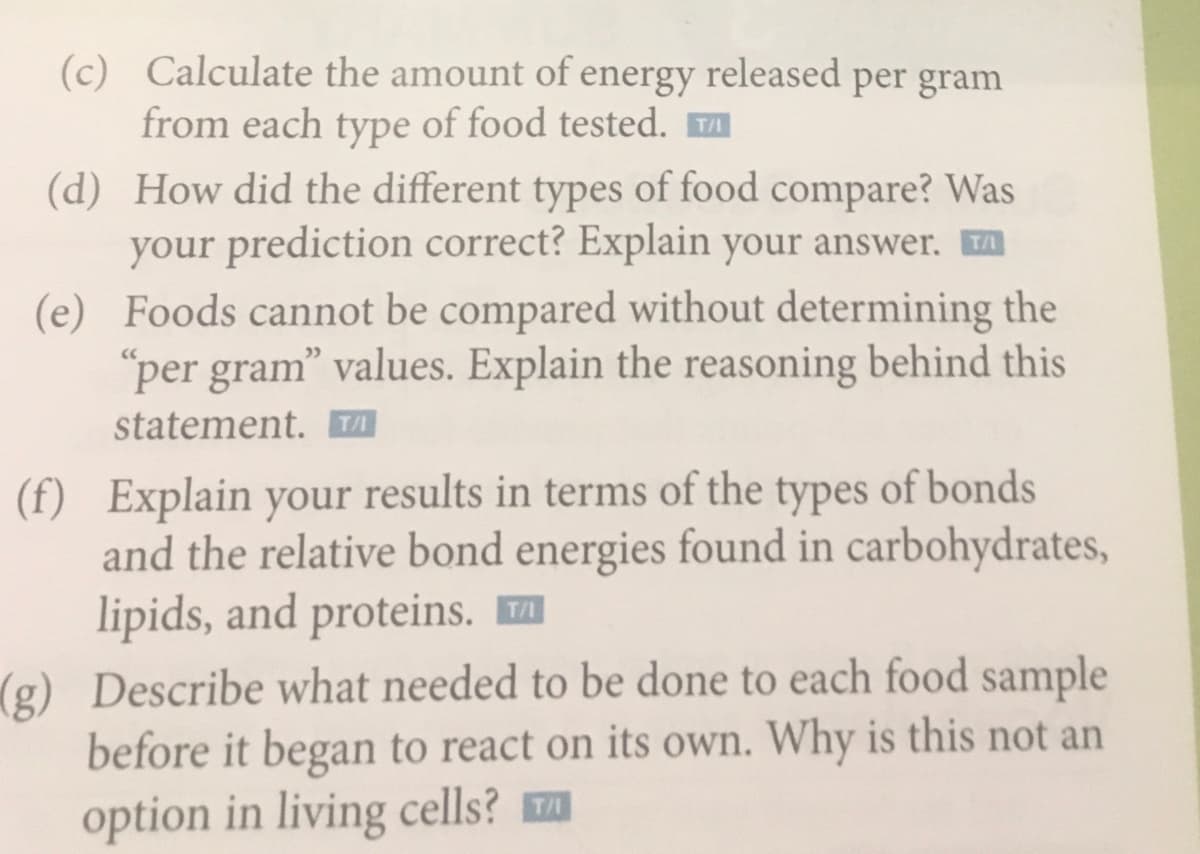 (c) Calculate the amount of energy released per gram
from each type of food tested.
(d) How did the different types of food compare? Was
your prediction correct? Explain your answer. A
(e) Foods cannot be compared without determining the
"per gram" values. Explain the reasoning behind this
statement. A
(f) Explain your results in terms of the types of bonds
and the relative bond energies found in carbohydrates,
lipids, and proteins.
(g) Describe what needed to be done to each food sample
before it began to react on its own. Why is this not an
option in living cells?
