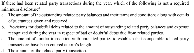 If there had been related party transactions during the year, which of the following is not a required
minimum disclosure?
a. The amount of the outstanding related party balances and their terms and conditions along with details
of guarantees given and received.
b. Provisions for doubtful debts related to the amount of outstanding related party balances and expense
recognized during the year in respect of bad or doubtful debts due from related parties.
c. The amount of similar transaction with unrelated parties to establish that comparable related party
transactions have been entered at arm's length.
d. The amount of the related party transactions.
