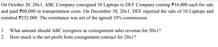 On October 20, 20x1, ABC Company consigned 50 Laptops to DEF Company costing P16,000 each for sale
and paid P60,000 in transportation costs. On December 30, 20x1, DEF reported the sale of 10 Laptops and
remitted P252,000. The remittance was net of the agreed 10% commission.
1. What amount should ABC recognize as consignment sales revenue for 20x1?
2. How much is the net profit from consignment contract for 20x1?
