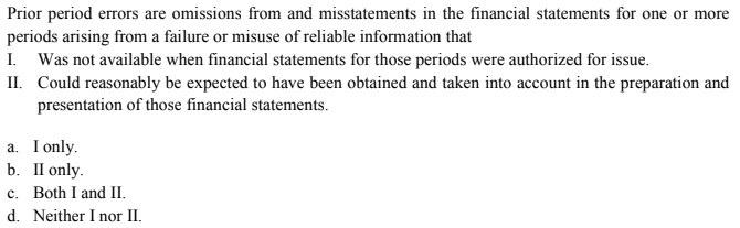 Prior period errors are omissions from and misstatements in the financial statements for one or more
periods arising from a failure or misuse of reliable information that
I. Was not available when financial statements for those periods were authorized for issue.
II. Could reasonably be expected to have been obtained and taken into account in the preparation and
presentation of those financial statements.
a. I only.
b. П only.
c. Both I and II.
d. Neither I nor II.
