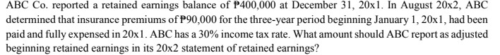 ABC Co. reported a retained earnings balance of P400,000 at December 31, 20x1. In August 20x2, ABC
determined that insurance premiums of P90,000 for the three-year period beginning January 1, 20x1, had been
paid and fully expensed in 20x1. ABC has a 30% income tax rate. What amount should ABC report as adjusted
beginning retained earnings in its 20x2 statement of retained earnings?
