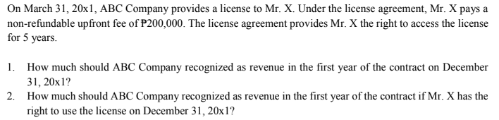 On March 31, 20x1, ABC Company provides a license to Mr. X. Under the license agreement, Mr. X pays a
non-refundable upfront fee of P200,000. The license agreement provides Mr. X the right to access the license
for 5 years.
1. How much should ABC Company recognized as revenue in the first year of the contract on December
31, 20x1?
2. How much should ABC Company recognized as revenue in the first year of the contract if Mr. X has the
right to use the license on December 31, 20x1?
