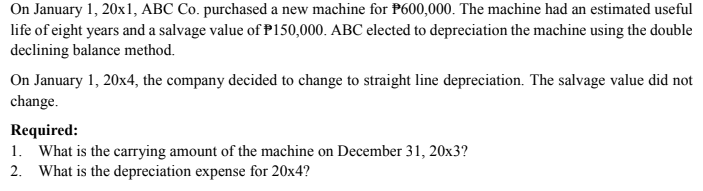 On January 1, 20x1, ABC Co. purchased a new machine for P600,000. The machine had an estimated useful
life of eight years and a salvage value of P150,000. ABC elected to depreciation the machine using the double
declining balance method.
On January 1, 20x4, the company decided to change to straight line depreciation. The salvage value did not
change.
Required:
1. What is the carrying amount of the machine on December 31, 20x3?
2. What is the depreciation expense for 20x4?

