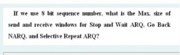 If we use 8 bit sequence number, what is the Max. size of
send and receive windows for Stop and Wait ARQ, Go Back
NARQ, and Selective Repeat ARQ?
