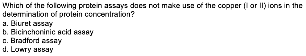 Which of the following protein assays does not make use of the copper (I or II) ions in the
determination of protein concentration?
a. Biuret assay
b. Bicinchoninic acid assay
c. Bradford assay
d. Lowry assay
