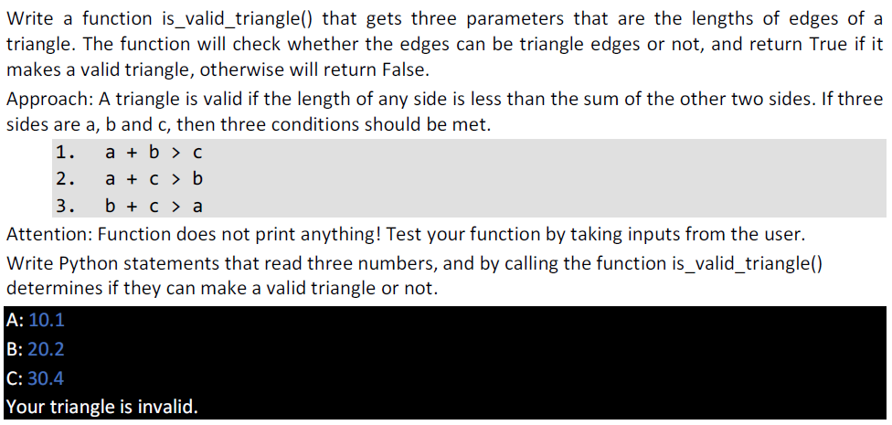 Write a function is_valid_triangle() that gets three parameters that are the lengths of edges of a
triangle. The function will check whether the edges can be triangle edges or not, and return True if it
makes a valid triangle, otherwise will return False.
Approach: A triangle is valid if the length of any side is less than the sum of the other two sides. If three
sides are a, b and c, then three conditions should be met.
1.
a + b > c
2.
а + с> b
3.
b + c > a
Attention: Function does not print anything! Test your function by taking inputs from the user.
Write Python statements that read three numbers, and by calling the function is_valid_triangle()
determines if they can make a valid triangle or not.
А: 10.1
B: 20.2
C: 30.4
Your triangle is invalid.
