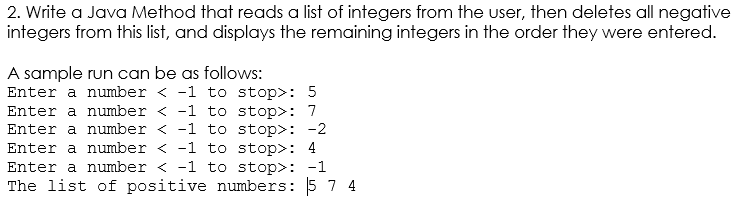 2. Write a Java Method that reads a list of integers from the user, then deletes all negative
integers from this list, and displays the remaining integers in the order they were entered.
A sample run can be as follows:
Enter a number < -1 to stop>: 5
Enter a number < -1 to stop>: 7
Enter a number < -1 to stop>: -2
Enter a number < -1 to stop>: 4
Enter a number < -1 to stop>: -1
The list of positive numbers: 5 7 4
