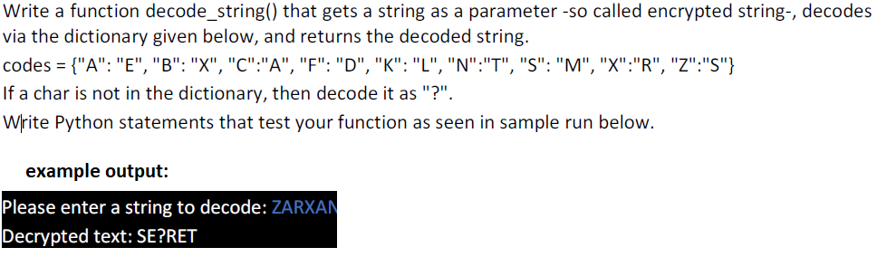 Write a function decode_string() that gets a string as a parameter -so called encrypted string-, decodes
via the dictionary given below, and returns the decoded string.
codes = {"A": "E", "B": "X", "C":"A", "F": "D", "K": "L", "N":"T", "S": "M", "X":"R", "Z":"S"}
If a char is not in the dictionary, then decode it as "?".
Write Python statements that test your function as seen in sample run below.
example output:
Please enter a string to decode: ZARXAN
Decrypted text: SE?RET
