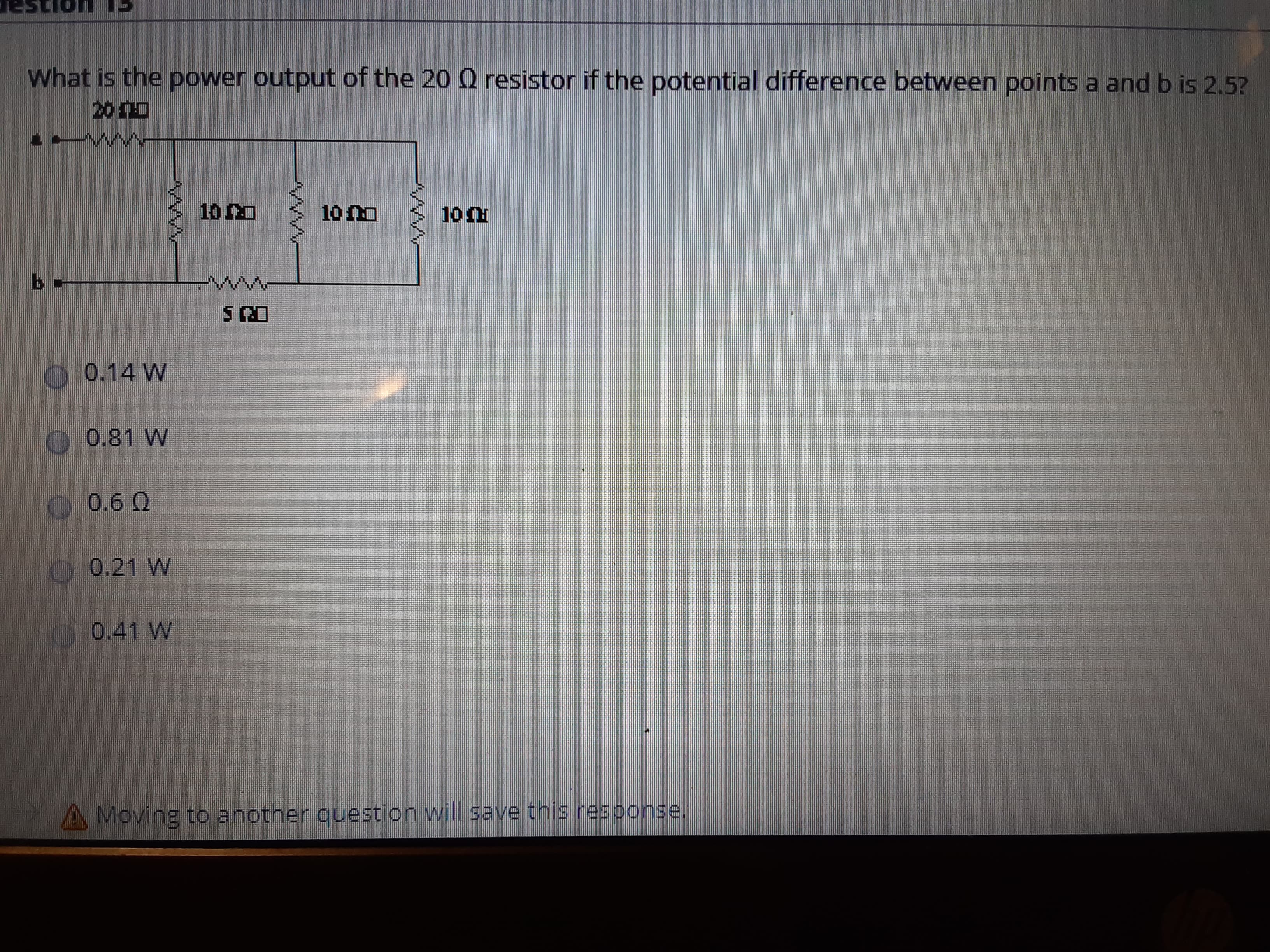 TOnsa
What is the power output of the 20 0 resistor if the potential difference between points a and b is 2.5?
200
10
10 n0
0.14 W
0,81 W
0.6 0
0 0.21 W
0.41 W
A Moving to another question will save this response.
