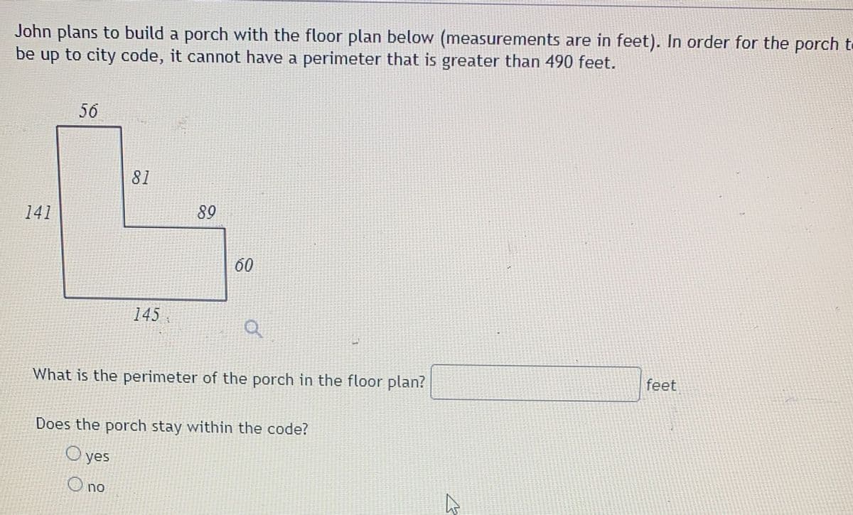 John plans to build a porch with the floor plan below (measurements are in feet). In order for the porch to
be up to city code, it cannot have a perimeter that is greater than 490 feet.
56
81
141
89
60
145
What is the perimeter of the porch in the floor plan?
feet
Does the porch stay within the code?
yes
O no

