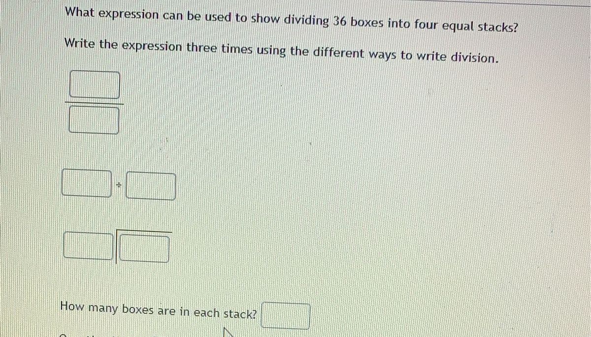 What expression can be used to show dividing 36 boxes into four equal stacks?
Write the expression three times using the different ways to write division.
How many boxes are in each stack?

