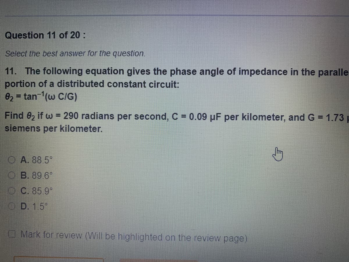 Question 11 of 20:
Select the best answer for the question.
11. The following equation gives the phase angle of impedance in the paralle
portion of a distributed constant circuit:
02 = tan-(w C/G)
Find 82 if w = 290 radians per second, C = 0.09 uF per kilometer, and G = 1.73 p
siemens per kilometer.
O A. 88 5
O B. 89 6
O C. 85 9
O D. 1.5
Mark for review (Will be highlighted on the review page)
