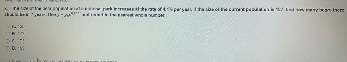 question
2. The size of the bear population at a national park increases at the rate of 4.4% per year. If the size of the current population is 127, find how many bears there
should be in 7 years. Use y = yoe0.044t and round to the nearest whole number.
O A. 150
O B. 172
O C. 173
O D. 169
O Mark for revid 00il bo
