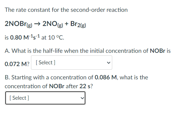 The rate constant for the second-order reaction
2NOBr(g) → 2NO(g) + Br2(g)
is 0.80 M-¹s¹ at 10 °C.
A. What is the half-life when the initial concentration of NOBr is
0.072 M? [Select]
B. Starting with a concentration of 0.086 M, what is the
concentration of NOBr after 22 s?
[Select]