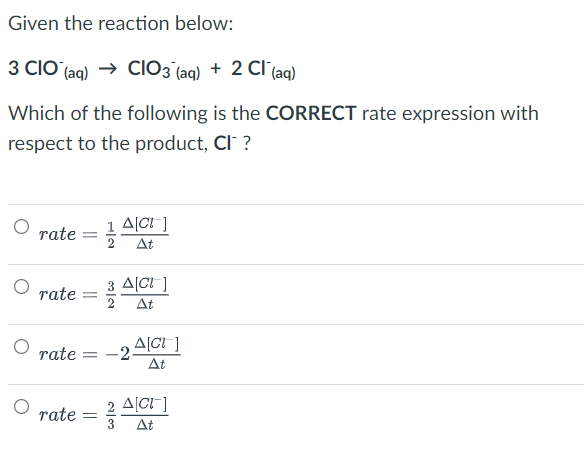 Given the reaction below:
3 CIO (aq) → CIO3(aq) + 2 Cl(aq)
Which of the following is the CORRECT rate expression with
respect to the product, CI™ ?
A[CI]
rate=1/ At
rate =
rate= -2-
rate = //
3 A[CI]
3/11
2 At
Δ[Cl ]
At
2 A[CI]
3 At