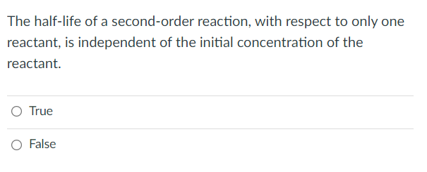 The half-life of a second-order reaction, with respect to only one
reactant, is independent of the initial concentration of the
reactant.
O True
False