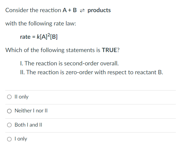 Consider the reaction A + B products
with the following rate law:
rate = k[A]²[B]
Which of the following statements is TRUE?
I. The reaction is second-order overall.
II. The reaction is zero-order with respect to reactant B.
O ll only
O Neither I nor II
Both I and II
O I only