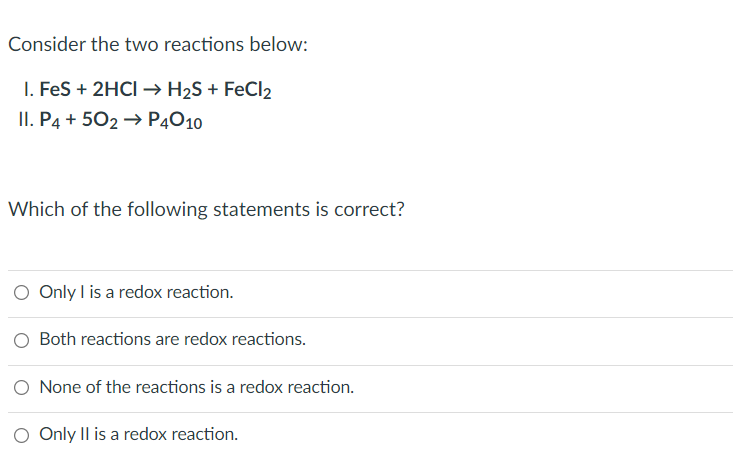 Consider the two reactions below:
I. FeS + 2HCI → H₂S + FeCl₂
II. P4 +502 → P4010
Which of the following statements is correct?
O Only I is a redox reaction.
O Both reactions are redox reactions.
O None of the reactions is a redox reaction.
O Only II is a redox reaction.
