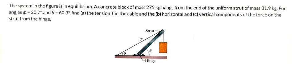 The system in the figure is in equilibrium. A concrete block of mass 275 kg hangs from the end of the uniform strut of mass 31.9 kg. For
angles o = 20.7° and e = 60.3°, find (a) the tension Tin the cable and the (b) horizontal and (c) vertical components of the force on the
strut from the hinge.
Strut
-I linge
