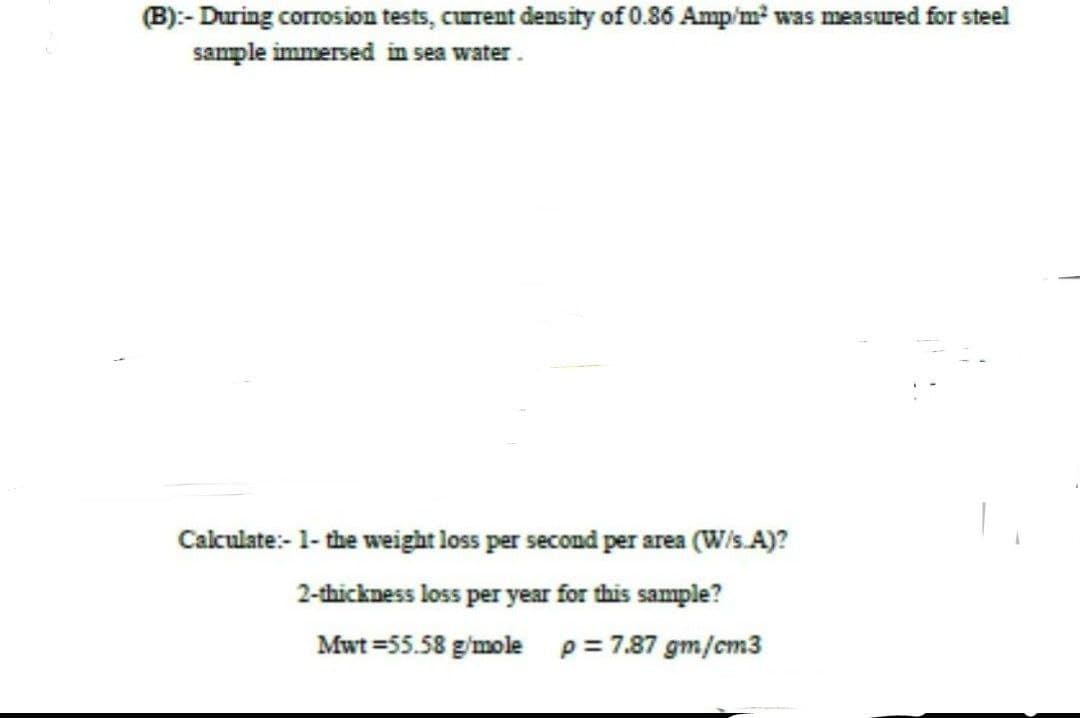 (B):- During corrosion tests, current density of 0.86 Amp/m² was measured for steel
sample immersed in sea water.
Calculate:- 1- the weight loss per second per area (W/s.A)?
2-thickness loss per year for this sample?
Mwt=55.58 g/mole p = 7.87 gm/cm3