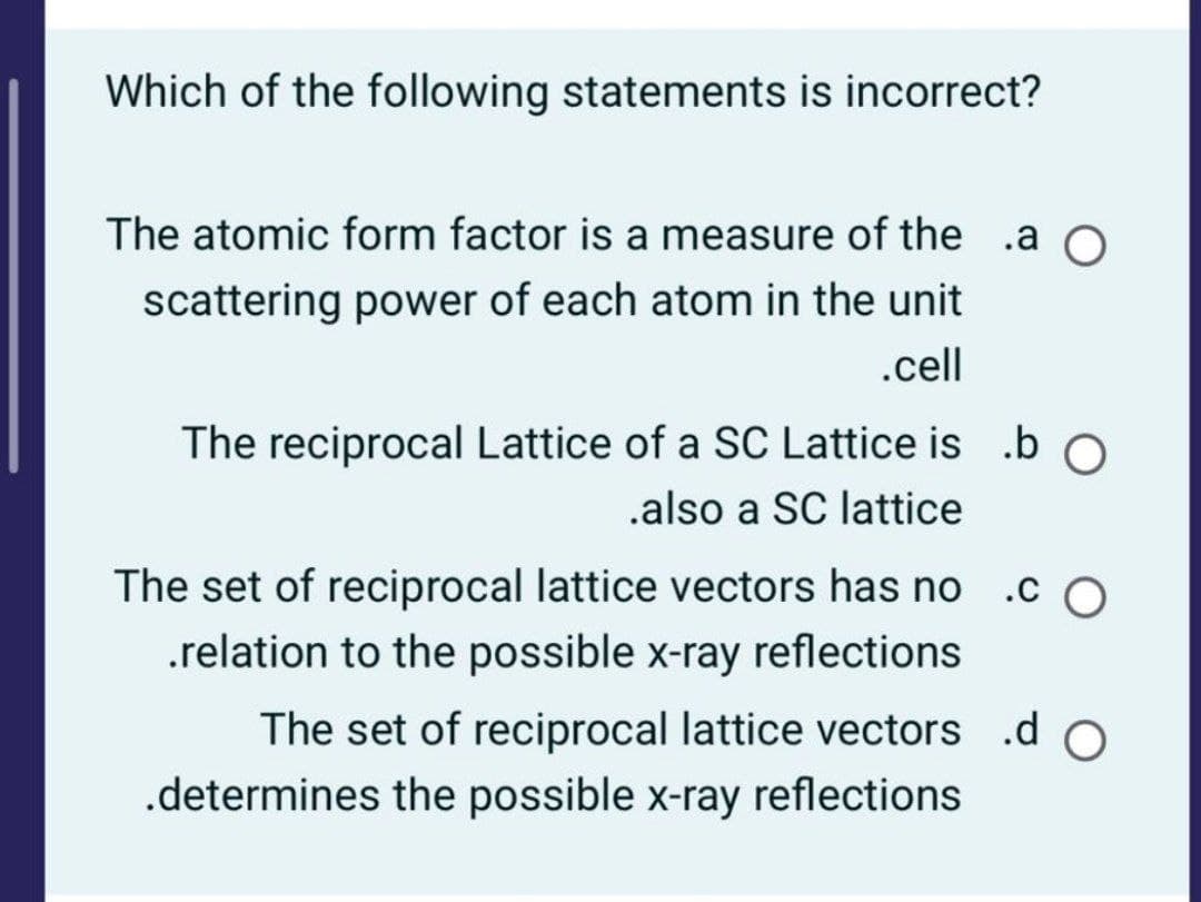 Which of the following statements is incorrect?
The atomic form factor is a measure of the .a O
scattering power of each atom in the unit
.cell
The reciprocal Lattice of a SC Lattice is .bO
.also a SC lattice
The set of reciprocal lattice vectors has no .c O
.relation to the possible x-ray reflections
The set of reciprocal lattice vectors .d O
.determines the possible x-ray reflections