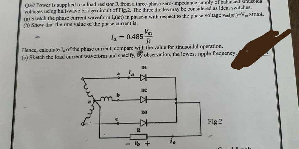Q3// Power is supplied to a load resistor R from a three-phase zero-impedance supply of balanced sinusoidal
voltages using half-wave bridge circuit of Fig.2. The three diodes may be considered as ideal switches.
(a) Sketch the phase current waveform ia(ot) in phase-a with respect to the phase voltage Van(@t)=Vm sinot.
(b) Show that the rms value of the phase current is:
Vm
R
Hence, calculate La of the phase current, compare with the value for sinusoidal operation.
(c) Sketch the load current waveform and specify, by observation, the lowest ripple frequency.
la
= 0.485
a
1
DI
K
D2
.
D3
Z
R
% +
to
Fig.2