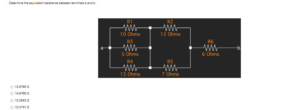 Determine the equivalent resistance between terminals a and b.
a
O 13.9765 Q
O 14.9765 Q
O 13.2543 Q
O 13.0741 Q
R1
10 Ohms
R3
ww
5 Ohms
R4
www
13 Ohms
R2
ww
12 Ohms
R5
ww
7 Ohms
R6
6 Ohms
-b