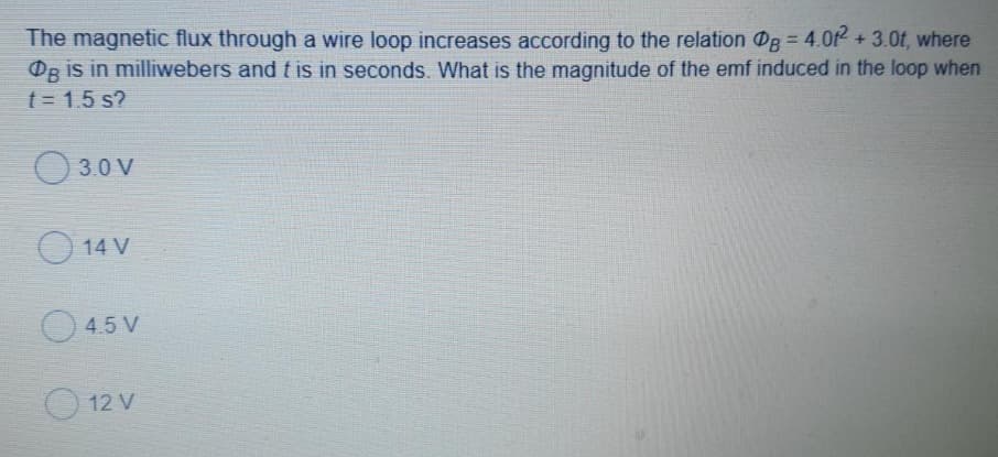 The magnetic flux through a wire loop increases according to the relation Og = 4.0f² + 3.0t, where
Og is in milliwebers and t is in seconds. What is the magnitude of the emf induced in the loop when
t = 1.5 s?
3.0 V
14 V
4.5 V
12 V