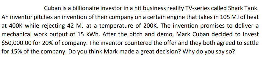 Cuban is a billionaire investor in a hit business reality TV-series called Shark Tank.
An inventor pitches an invention of their company on a certain engine that takes in 105 MJ of heat
at 400K while rejecting 42 MJ at a temperature of 200K. The invention promises to deliver a
mechanical work output of 15 kWh. After the pitch and demo, Mark Cuban decided to invest
$50,000.00 for 20% of company. The inventor countered the offer and they both agreed to settle
for 15% of the company. Do you think Mark made a great decision? Why do you say so?