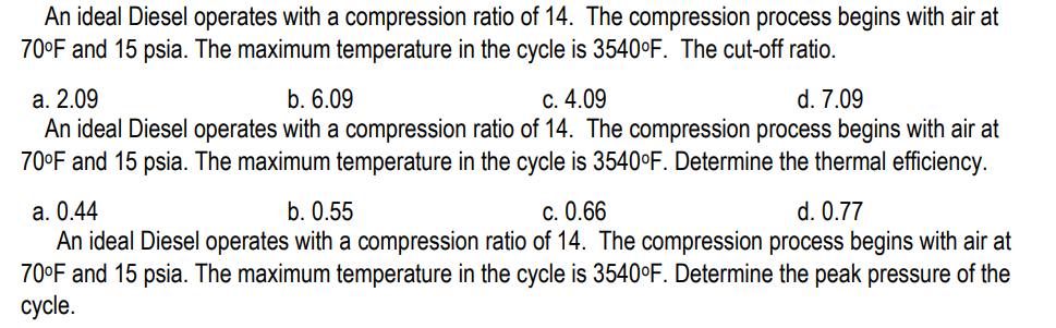 An ideal Diesel operates with a compression ratio of 14. The compression process begins with air at
70°F and 15 psia. The maximum temperature in the cycle is 3540°F. The cut-off ratio.
a. 2.09
b. 6.09
c. 4.09
d. 7.09
An ideal Diesel operates with a compression ratio of 14. The compression process begins with air at
70°F and 15 psia. The maximum temperature in the cycle is 3540°F. Determine the thermal efficiency.
a. 0.44
b. 0.55
c. 0.66
d. 0.77
An ideal Diesel operates with a compression ratio of 14. The compression process begins with air at
70°F and 15 psia. The maximum temperature in the cycle is 3540°F. Determine the peak pressure of the
cycle.