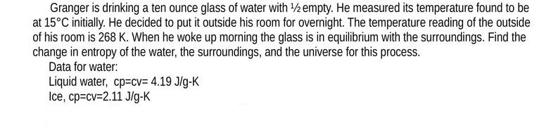 Granger is drinking a ten ounce glass of water with 1/2 empty. He measured its temperature found to be
at 15°C initially. He decided to put it outside his room for overnight. The temperature reading of the outside
of his room is 268 K. When he woke up morning the glass is in equilibrium with the surroundings. Find the
change in entropy of the water, the surroundings, and the universe for this process.
Data for water:
Liquid water, cp=cv= 4.19 J/g-K
Ice, cp=cv=2.11 J/g-K