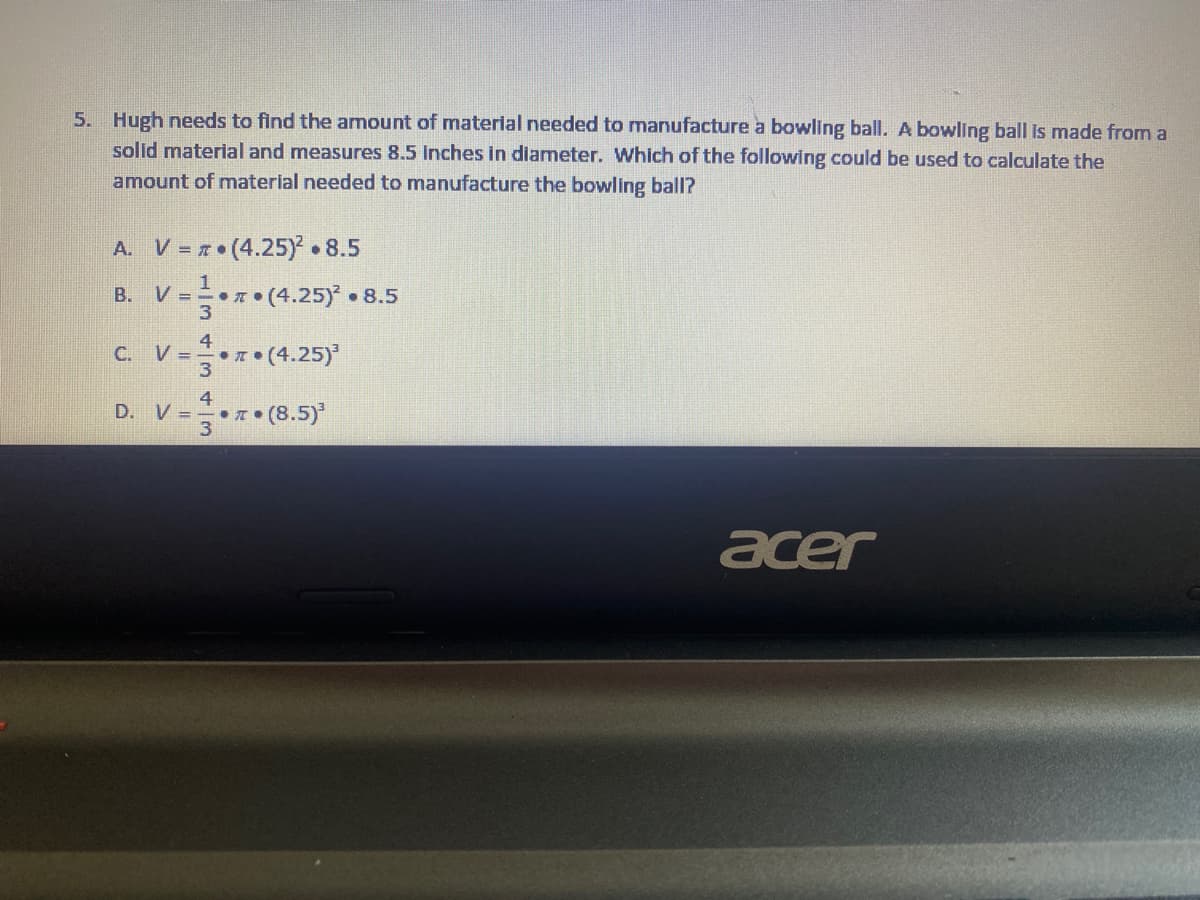 5. Hugh needs to find the amount of material needed to manufacture a bowling ball. A bowling ball is made from a
solid material and measures 8.5 inches in diameter. Which of the following could be used to calculate the
amount of material needed to manufacture the bowling ball?
A. V = 7• (4.25) 8.5
V ==+x•(4.25)* •
B. V =
• 8.5
4
1• (4.25)
C.
D. V = (8.5)*
acer
