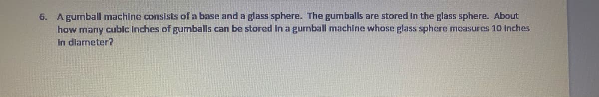 6. A gumball machine conslists of a base and a glass sphere. The gumballs are stored In the glass sphere. About
how many cublc Inches of gumballs can be stored In a gumball machine whose glass sphere measures 10 Inches
In diameter?
